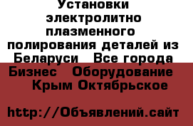 Установки электролитно-плазменного  полирования деталей из Беларуси - Все города Бизнес » Оборудование   . Крым,Октябрьское